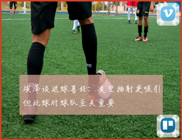 埃泽谈进球喜好：凌空抽射更吸引但此球对球队至关重要