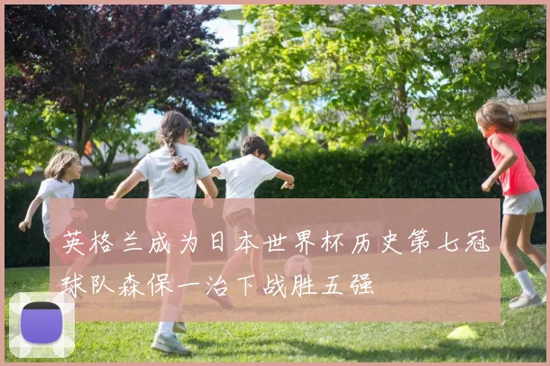 英格兰成为日本世界杯历史第七冠球队森保一治下战胜五强