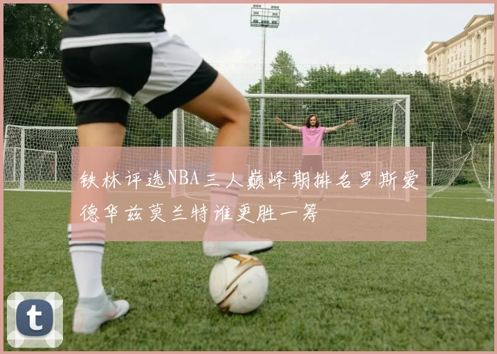 铁林评选NBA三人巅峰期排名罗斯爱德华兹莫兰特谁更胜一筹
