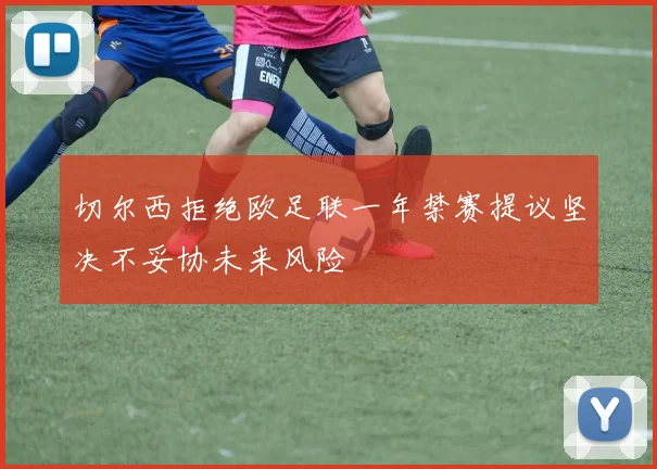 切尔西拒绝欧足联一年禁赛提议坚决不妥协未来风险