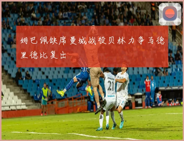 姆巴佩缺席曼城战役贝林力争马德里德比复出