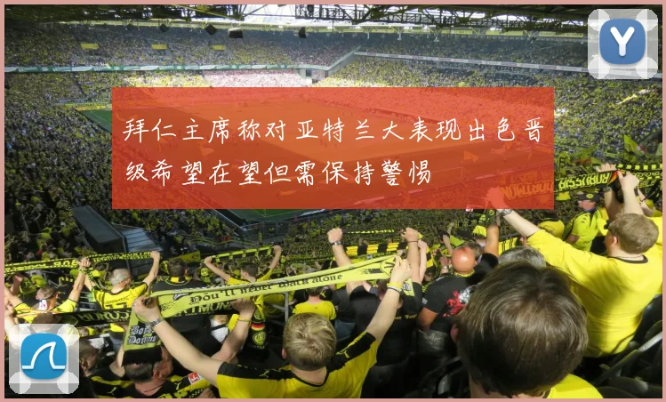 拜仁主席称对亚特兰大表现出色晋级希望在望但需保持警惕