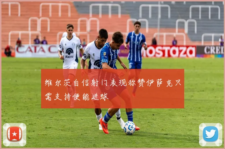 维尔茨自信射门表现称赞伊萨克只需支持便能进球