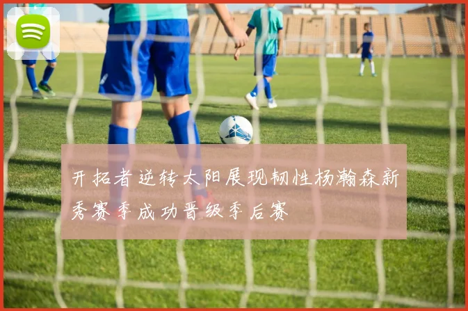 开拓者逆转太阳展现韧性杨瀚森新秀赛季成功晋级季后赛