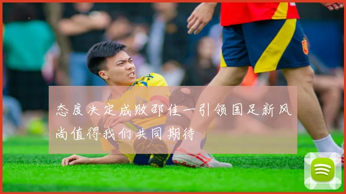 态度决定成败邵佳一引领国足新风尚值得我们共同期待
