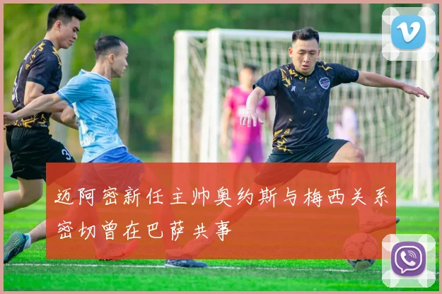 迈阿密新任主帅奥约斯与梅西关系密切曾在巴萨共事