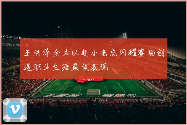 王洪泽全力以赴小老虎闪耀赛场创造职业生涯最佳表现