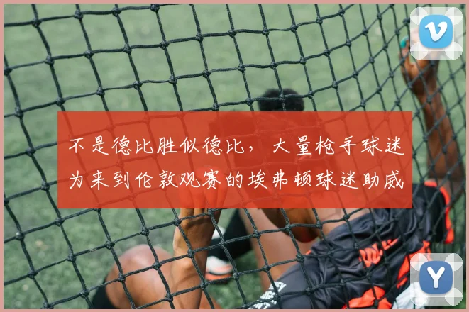 不是德比胜似德比，大量枪手球迷为来到伦敦观赛的埃弗顿球迷助威