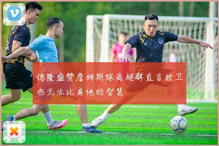 德隆盛赞詹姆斯球商超群直言控卫也无法比肩他的智慧