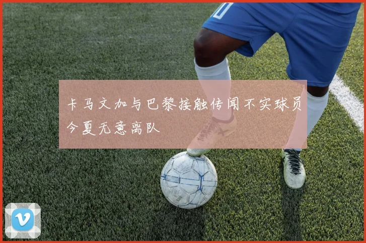 卡马文加与巴黎接触传闻不实球员今夏无意离队