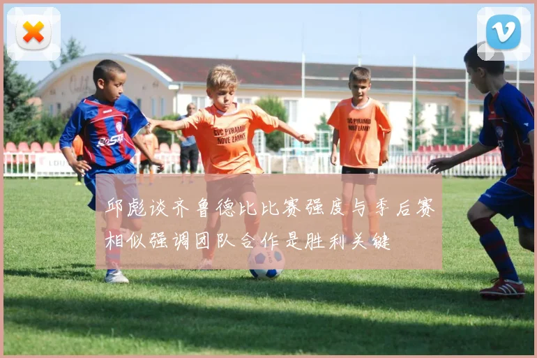 邱彪谈齐鲁德比比赛强度与季后赛相似强调团队合作是胜利关键