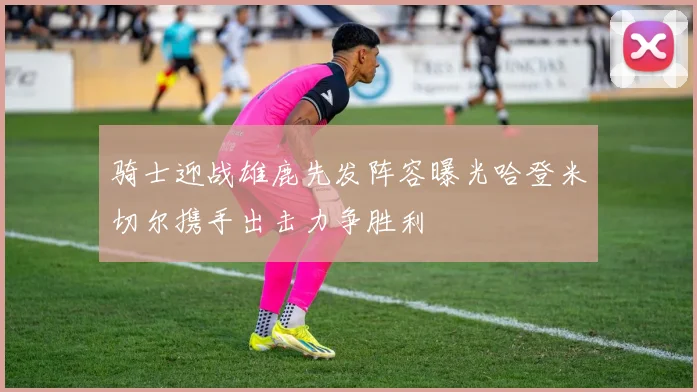 骑士迎战雄鹿先发阵容曝光哈登米切尔携手出击力争胜利