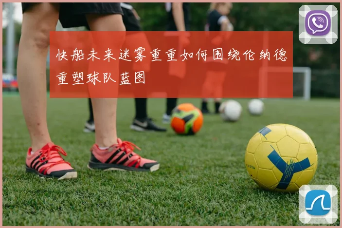 快船未来迷雾重重如何围绕伦纳德重塑球队蓝图