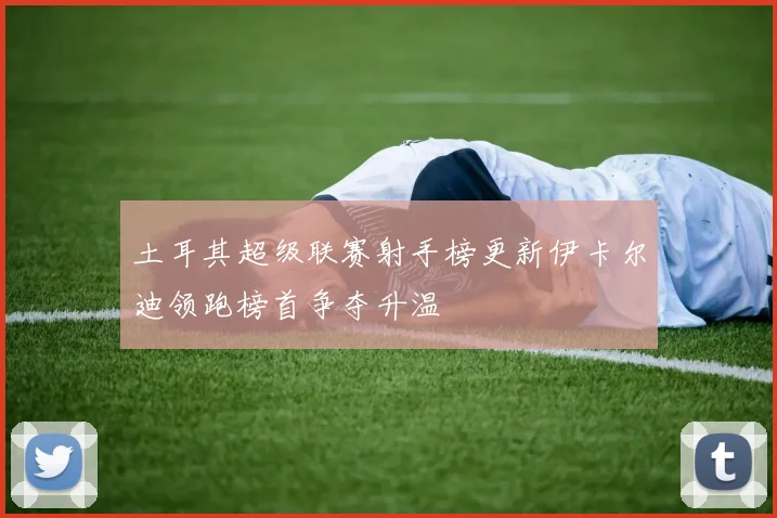 土耳其超级联赛射手榜更新伊卡尔迪领跑榜首争夺升温
