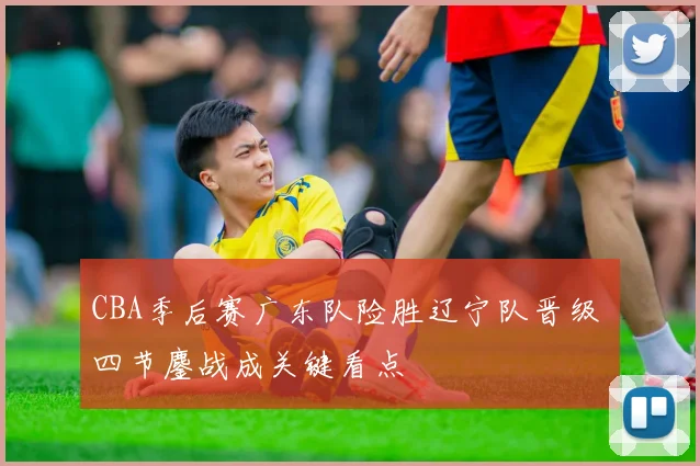 CBA季后赛广东队险胜辽宁队晋级 四节鏖战成关键看点