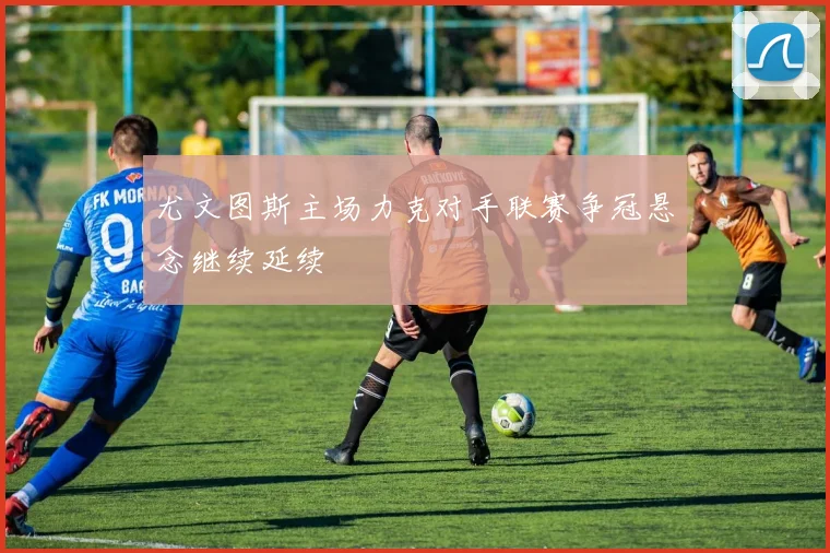 尤文图斯主场力克对手联赛争冠悬念继续延续