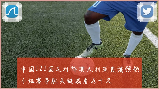 中国U23国足对阵澳大利亚直播预热小组赛争胜关键战看点十足