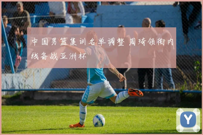 中国男篮集训名单调整 周琦领衔内线备战亚洲杯