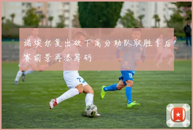 诺埃尔复出砍下高分助队取胜季后赛前景再添筹码