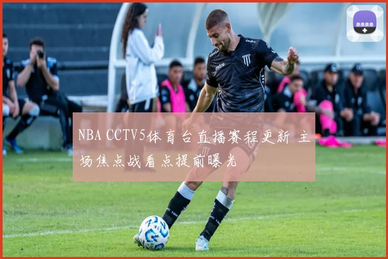 NBA CCTV5体育台直播赛程更新 主场焦点战看点提前曝光