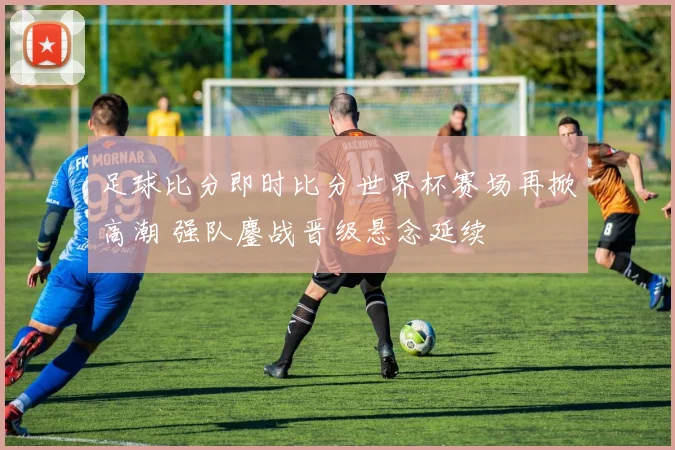 足球比分即时比分世界杯赛场再掀高潮 强队鏖战晋级悬念延续