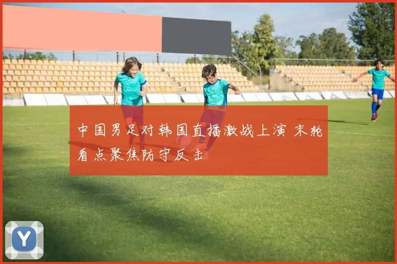 中国男足对韩国直播激战上演 末轮看点聚焦防守反击
