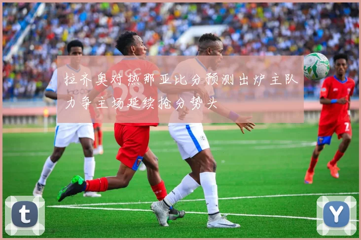 拉齐奥对热那亚比分预测出炉主队力争主场延续抢分势头