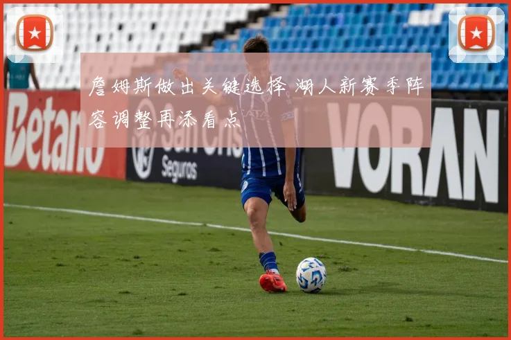 詹姆斯做出关键选择 湖人新赛季阵容调整再添看点