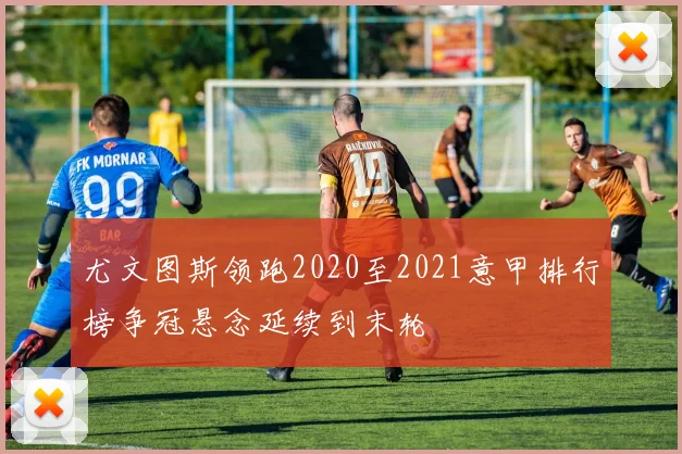 尤文图斯领跑2020至2021意甲排行榜争冠悬念延续到末轮