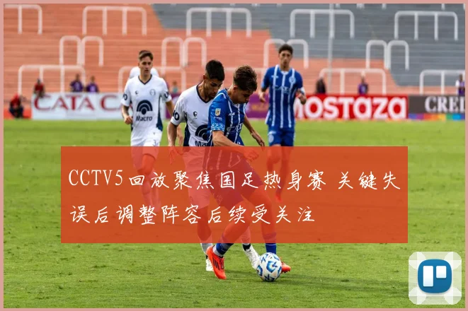 CCTV5回放聚焦国足热身赛 关键失误后调整阵容后续受关注