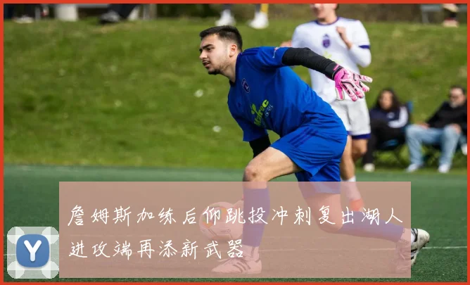 詹姆斯加练后仰跳投冲刺复出湖人进攻端再添新武器