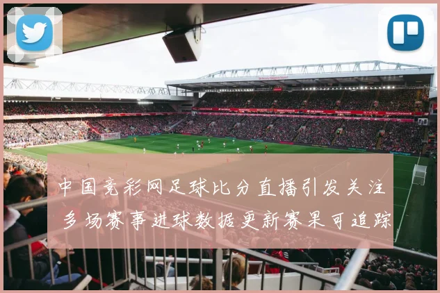 中国竞彩网足球比分直播引发关注 多场赛事进球数据更新赛果可追踪