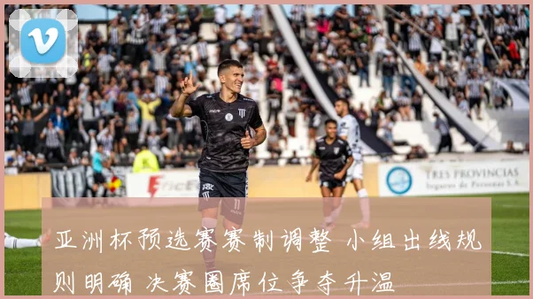 亚洲杯预选赛赛制调整 小组出线规则明确 决赛圈席位争夺升温