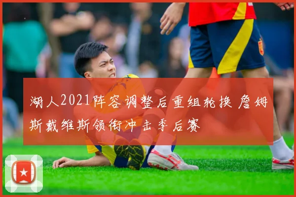 湖人2021阵容调整后重组轮换 詹姆斯戴维斯领衔冲击季后赛