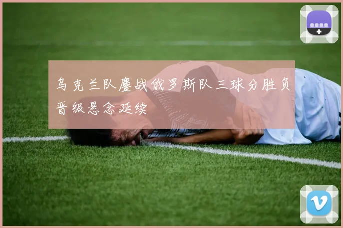 乌克兰队鏖战俄罗斯队三球分胜负晋级悬念延续