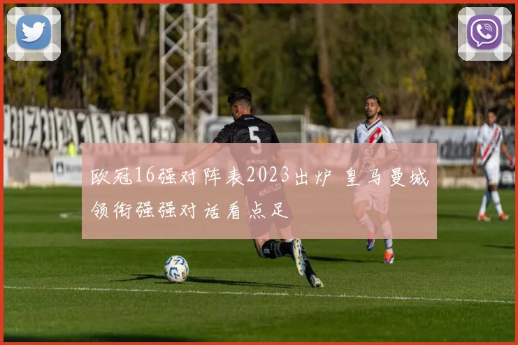 欧冠16强对阵表2023出炉 皇马曼城领衔强强对话看点足
