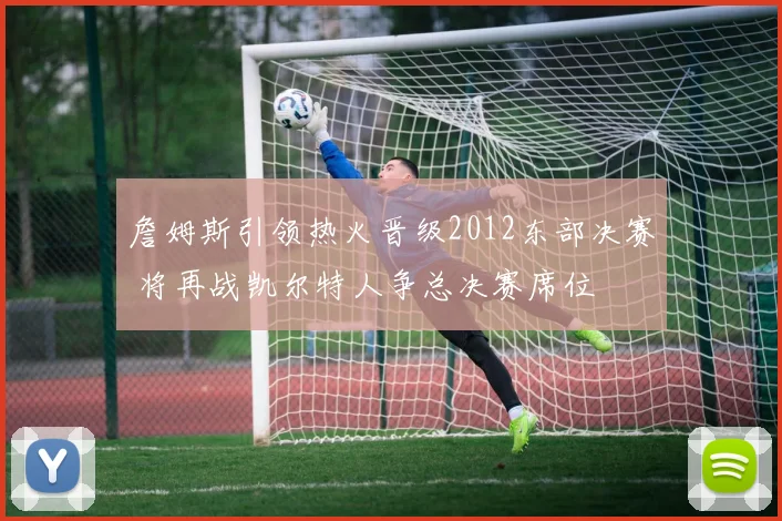 詹姆斯引领热火晋级2012东部决赛 将再战凯尔特人争总决赛席位