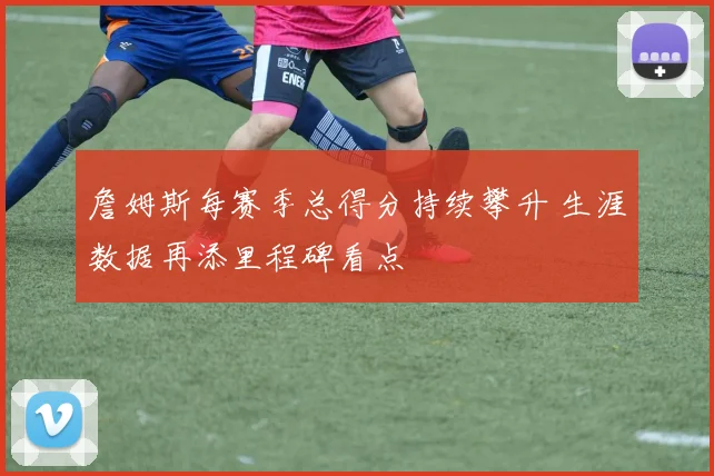 詹姆斯每赛季总得分持续攀升 生涯数据再添里程碑看点