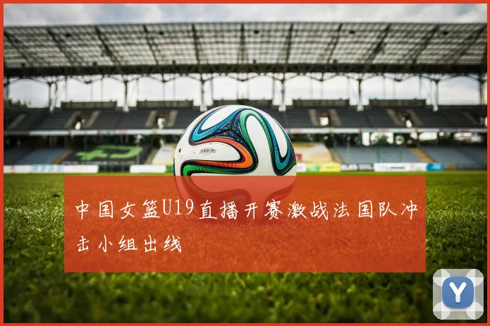 中国女篮U19直播开赛激战法国队冲击小组出线