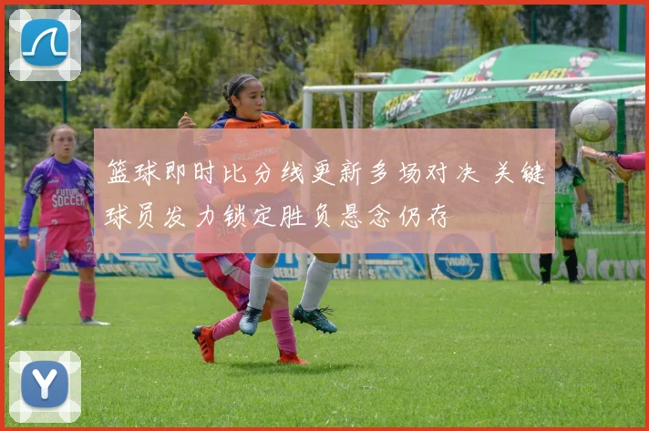 篮球即时比分线更新多场对决 关键球员发力锁定胜负悬念仍存