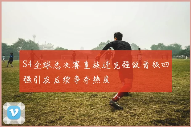 S4全球总决赛皇族连克强敌晋级四强引发后续争夺热度