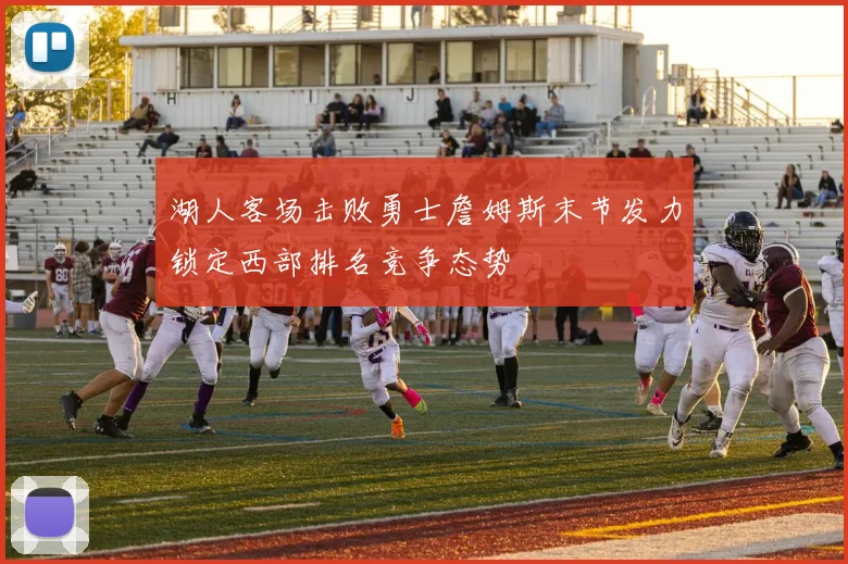 湖人客场击败勇士詹姆斯末节发力锁定西部排名竞争态势