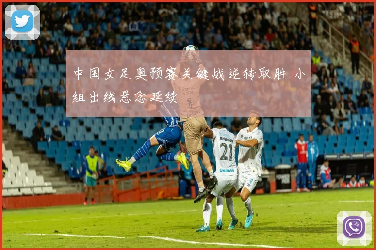 中国女足奥预赛关键战逆转取胜 小组出线悬念延续