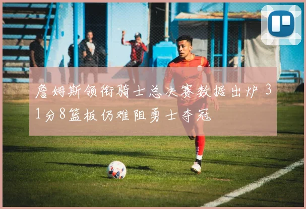 詹姆斯领衔骑士总决赛数据出炉 31分8篮板仍难阻勇士夺冠