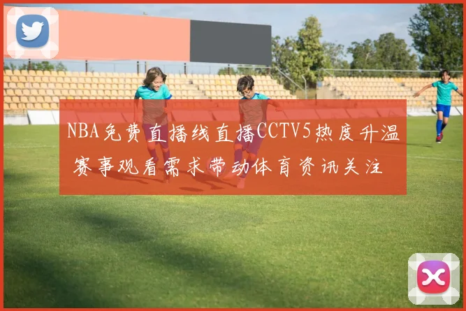 NBA免费直播线直播CCTV5热度升温 赛事观看需求带动体育资讯关注
